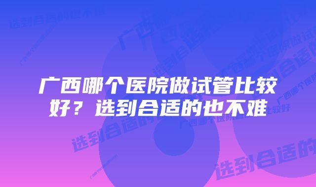 广西哪个医院做试管比较好？选到合适的也不难