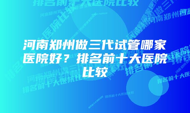 河南郑州做三代试管哪家医院好？排名前十大医院比较