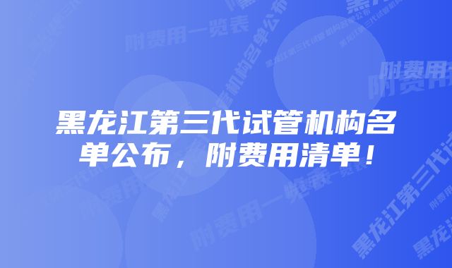 黑龙江第三代试管机构名单公布，附费用清单！