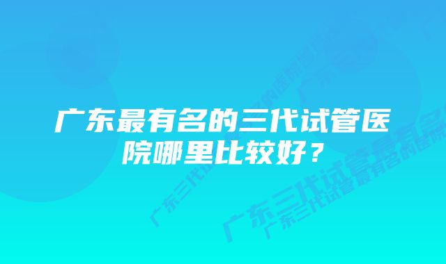 广东最有名的三代试管医院哪里比较好？