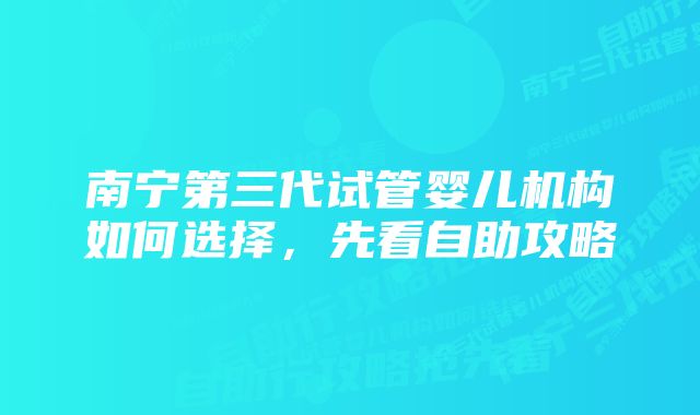 南宁第三代试管婴儿机构如何选择，先看自助攻略