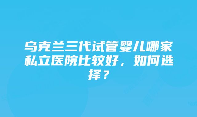 乌克兰三代试管婴儿哪家私立医院比较好，如何选择？