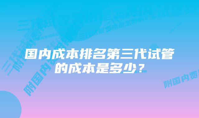 国内成本排名第三代试管的成本是多少？