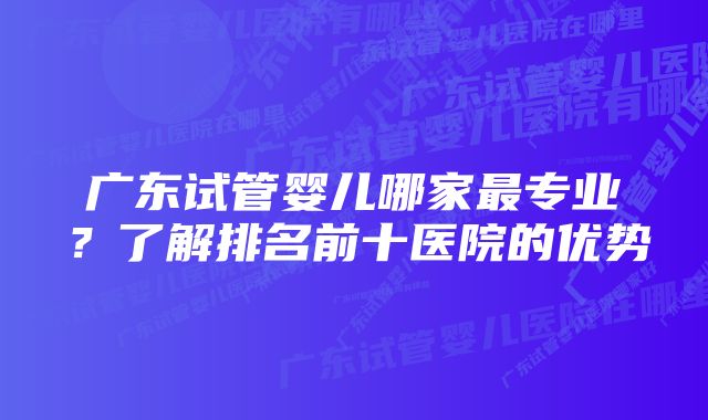 广东试管婴儿哪家最专业？了解排名前十医院的优势