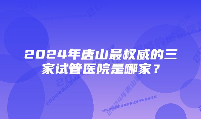 2024年唐山最权威的三家试管医院是哪家？