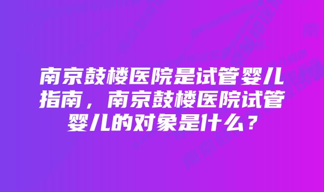 南京鼓楼医院是试管婴儿指南，南京鼓楼医院试管婴儿的对象是什么？