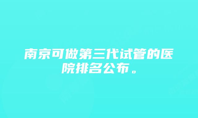 南京可做第三代试管的医院排名公布。