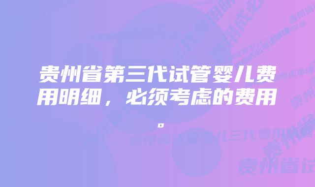 贵州省第三代试管婴儿费用明细，必须考虑的费用。