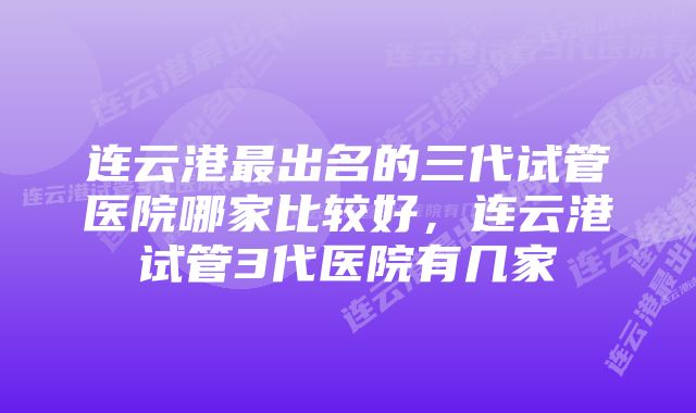 连云港最出名的三代试管医院哪家比较好，连云港试管3代医院有几家