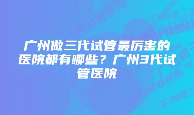 广州做三代试管最厉害的医院都有哪些？广州3代试管医院