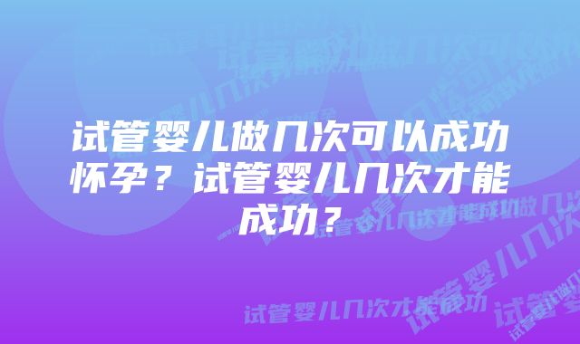 试管婴儿做几次可以成功怀孕？试管婴儿几次才能成功？