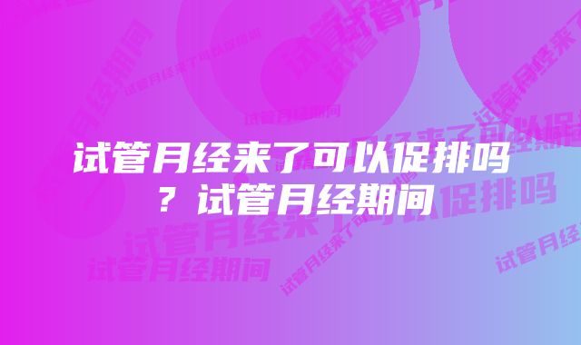 试管月经来了可以促排吗？试管月经期间