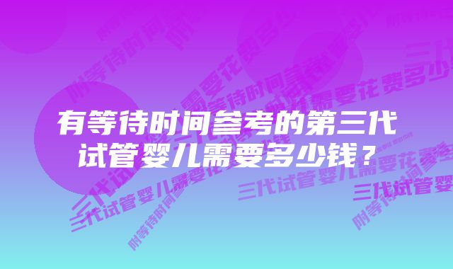 有等待时间参考的第三代试管婴儿需要多少钱？