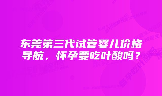 东莞第三代试管婴儿价格导航，怀孕要吃叶酸吗？