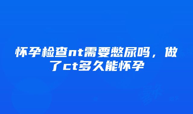 怀孕检查nt需要憋尿吗，做了ct多久能怀孕