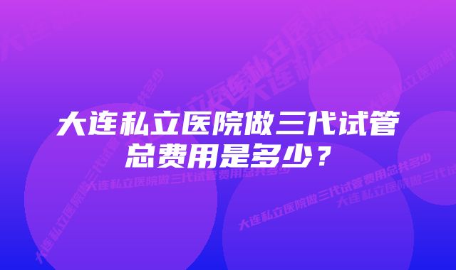 大连私立医院做三代试管总费用是多少？