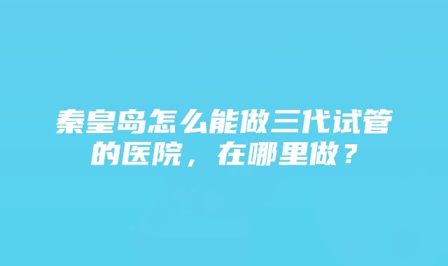 秦皇岛怎么能做三代试管的医院，在哪里做？