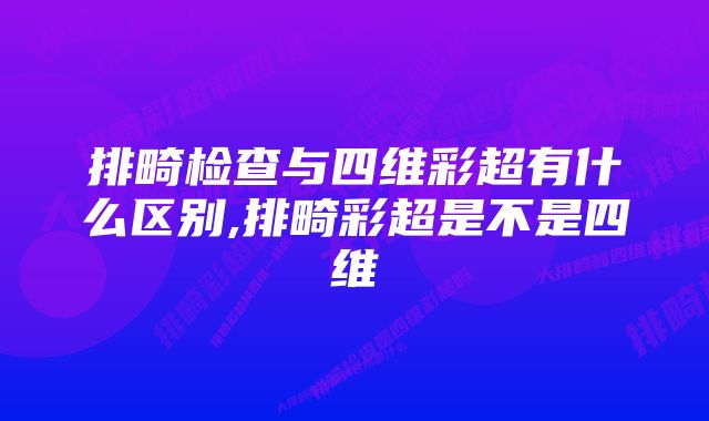 排畸检查与四维彩超有什么区别,排畸彩超是不是四维