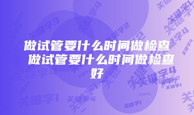 做试管要什么时间做检查 做试管要什么时间做检查好