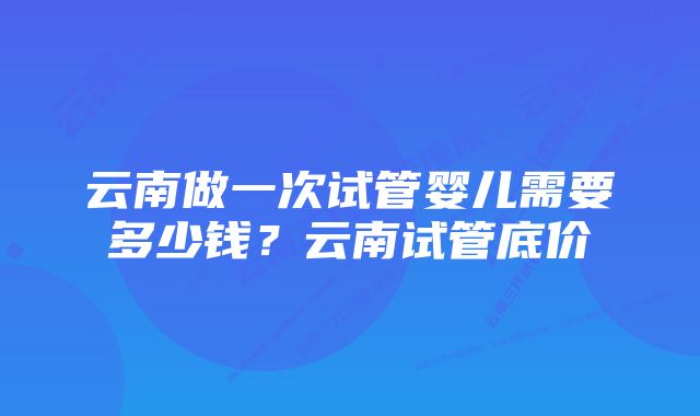 云南做一次试管婴儿需要多少钱？云南试管底价