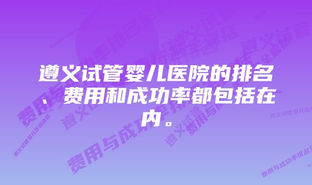 遵义试管婴儿医院的排名、费用和成功率都包括在内。