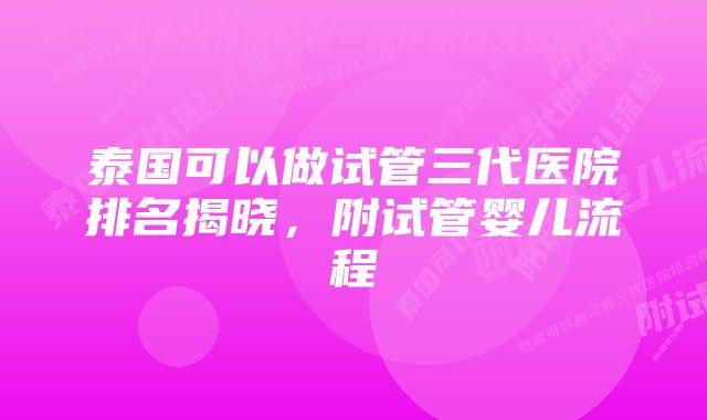 泰国可以做试管三代医院排名揭晓，附试管婴儿流程