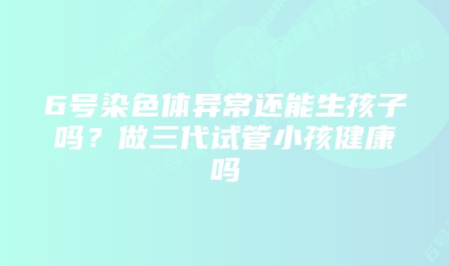 6号染色体异常还能生孩子吗？做三代试管小孩健康吗