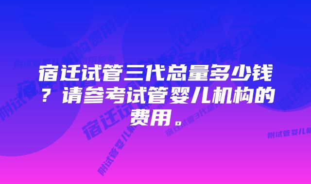 宿迁试管三代总量多少钱？请参考试管婴儿机构的费用。