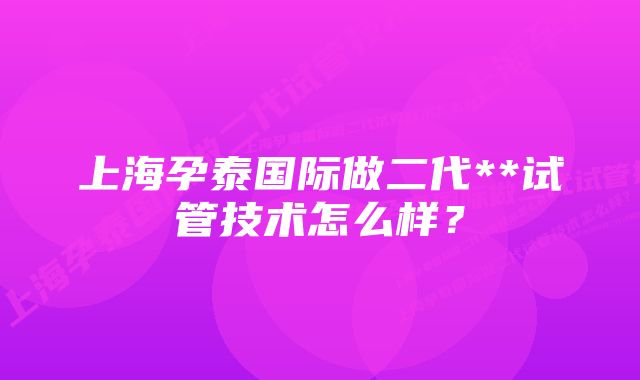 上海孕泰国际做二代**试管技术怎么样？