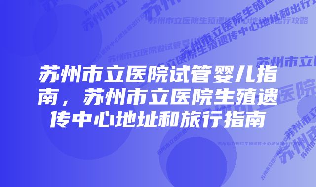 苏州市立医院试管婴儿指南，苏州市立医院生殖遗传中心地址和旅行指南