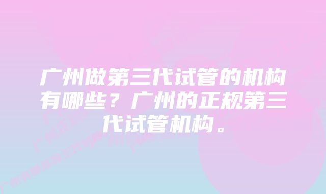 广州做第三代试管的机构有哪些？广州的正规第三代试管机构。