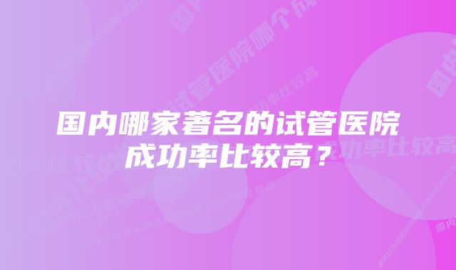 国内哪家著名的试管医院成功率比较高？