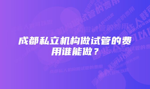 成都私立机构做试管的费用谁能做？