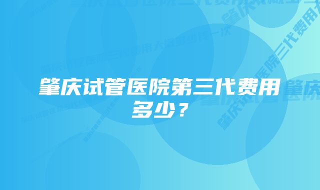 肇庆试管医院第三代费用多少？