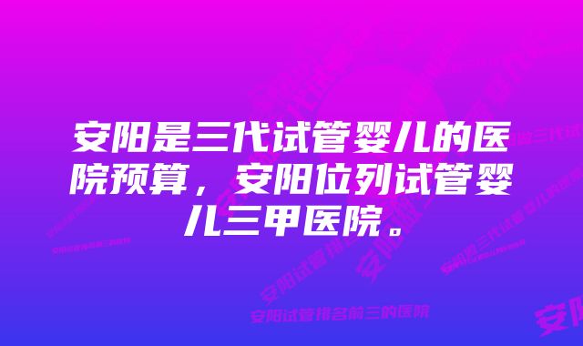 安阳是三代试管婴儿的医院预算，安阳位列试管婴儿三甲医院。