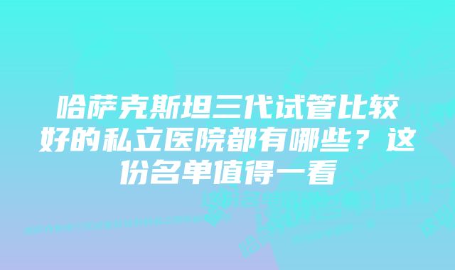 哈萨克斯坦三代试管比较好的私立医院都有哪些？这份名单值得一看