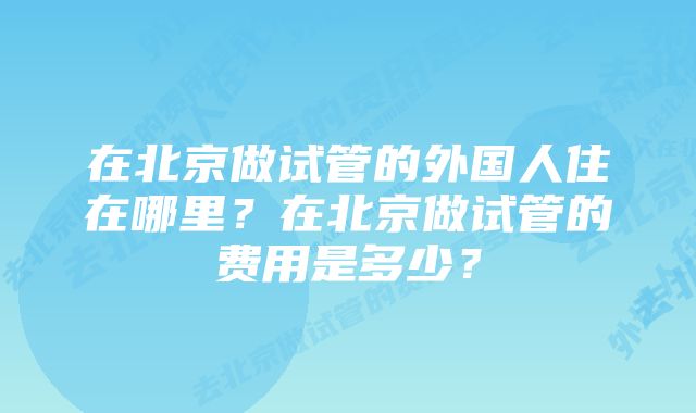 在北京做试管的外国人住在哪里？在北京做试管的费用是多少？