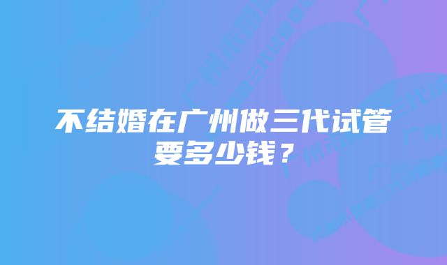 不结婚在广州做三代试管要多少钱？