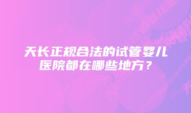 天长正规合法的试管婴儿医院都在哪些地方？