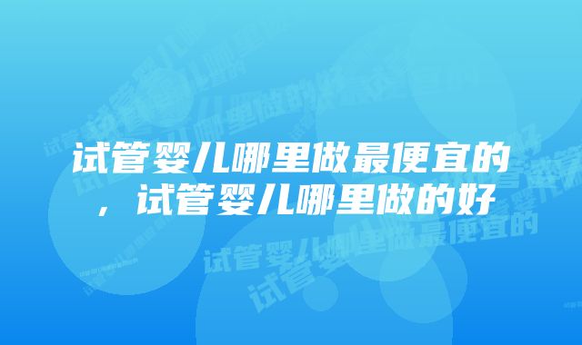 试管婴儿哪里做最便宜的，试管婴儿哪里做的好