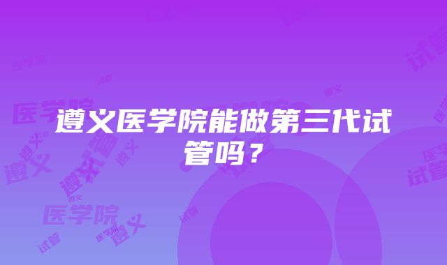 遵义医学院能做第三代试管吗？