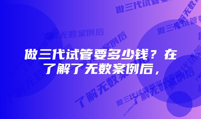 做三代试管要多少钱？在了解了无数案例后，