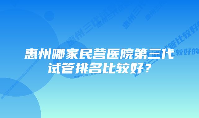 惠州哪家民营医院第三代试管排名比较好？