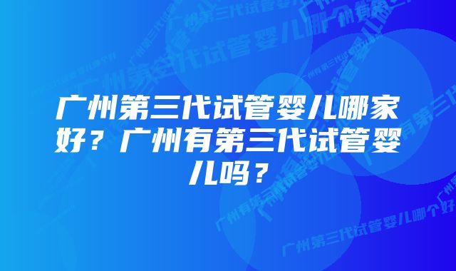 广州第三代试管婴儿哪家好？广州有第三代试管婴儿吗？