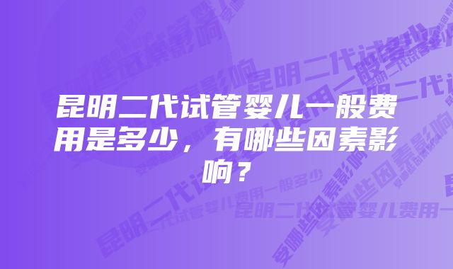 昆明二代试管婴儿一般费用是多少，有哪些因素影响？