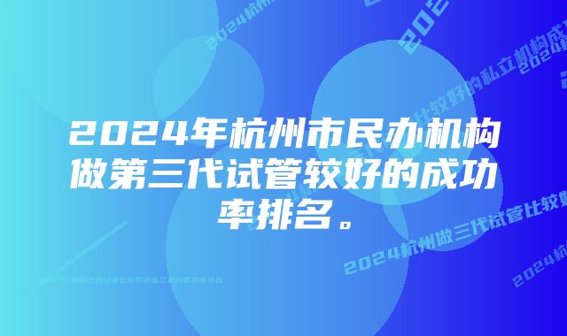 2024年杭州市民办机构做第三代试管较好的成功率排名。