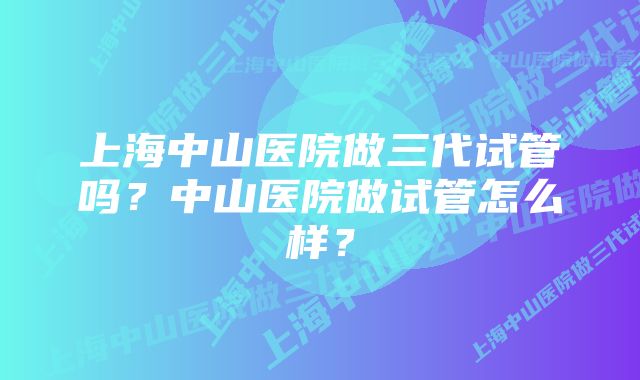 上海中山医院做三代试管吗？中山医院做试管怎么样？