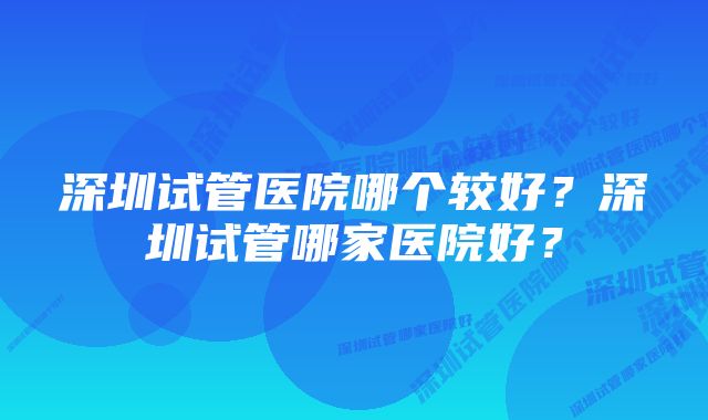 深圳试管医院哪个较好？深圳试管哪家医院好？