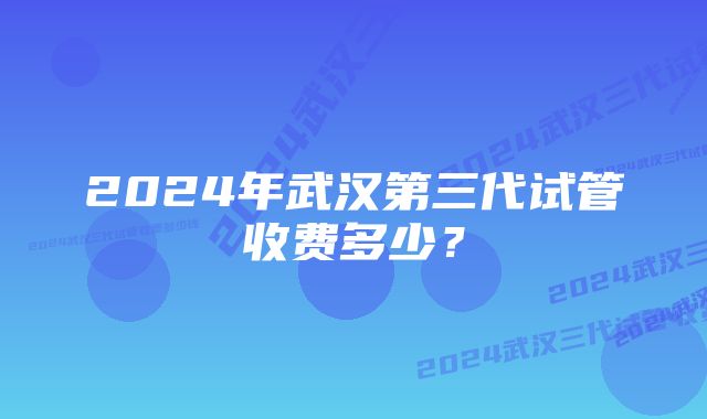 2024年武汉第三代试管收费多少？