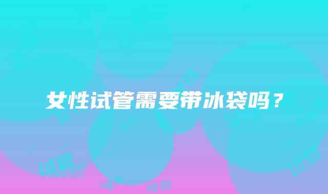 女性试管需要带冰袋吗？